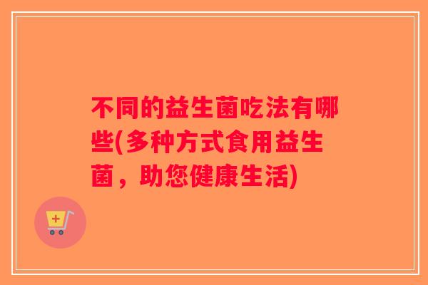 不同的益生菌吃法有哪些(多种方式食用益生菌，助您健康生活)