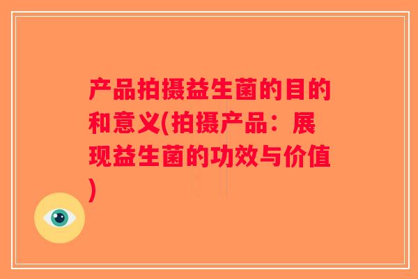 产品拍摄益生菌的目的和意义(拍摄产品:展现益生菌的功效与价值) 产品拍摄益生菌的目的和意义(拍摄产品:展现益生菌的功效与价值)