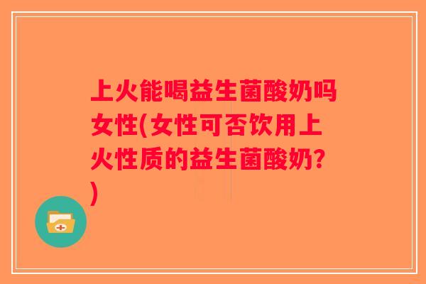 上火能喝益生菌酸奶吗女性(女性可否饮用上火性质的益生菌酸奶？)