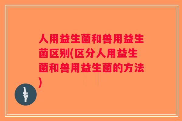人用益生菌和兽用益生菌区别(区分人用益生菌和兽用益生菌的方法)
