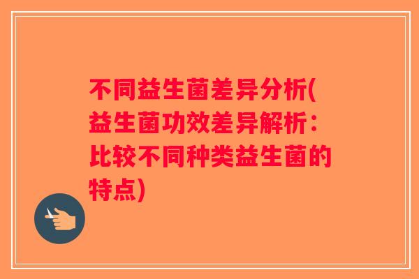 不同益生菌差异分析(益生菌功效差异解析：比较不同种类益生菌的特点)