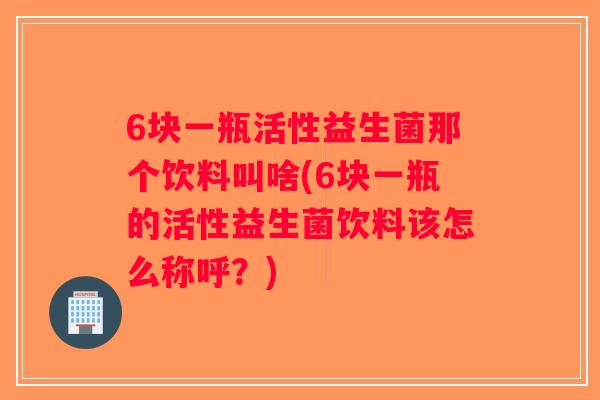 6块一瓶活性益生菌那个饮料叫啥(6块一瓶的活性益生菌饮料该怎么称呼？)