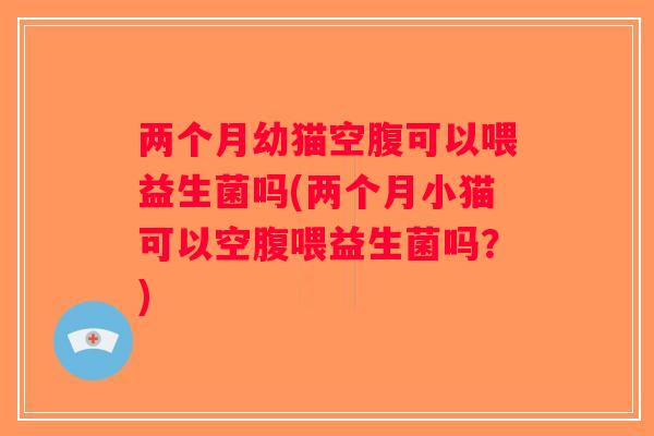 两个月幼猫空腹可以喂益生菌吗(两个月小猫可以空腹喂益生菌吗？)