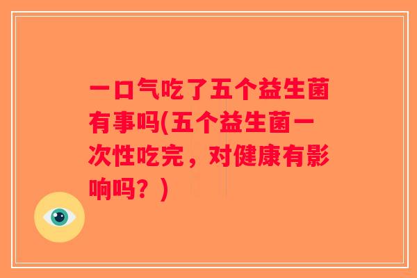 一口气吃了五个益生菌有事吗(五个益生菌一次性吃完，对健康有影响吗？)