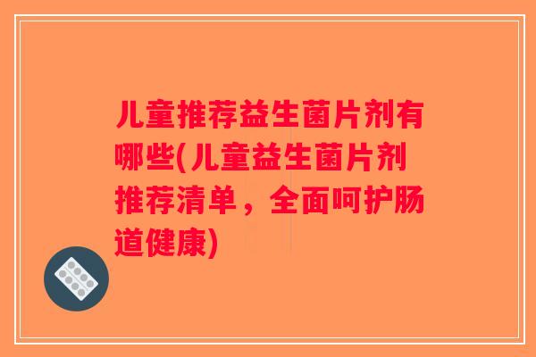 儿童推荐益生菌片剂有哪些(儿童益生菌片剂推荐清单，全面呵护肠道健康)