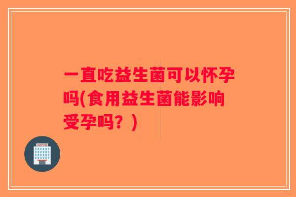 一直吃益生菌可以怀孕吗(食用益生菌能影响受孕吗？)