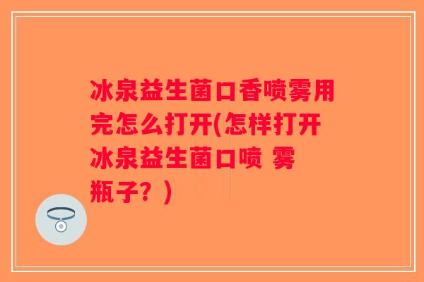 冰泉益生菌口香喷雾用完怎么打开(怎样打开冰泉益生菌口喷 雾 瓶子？)