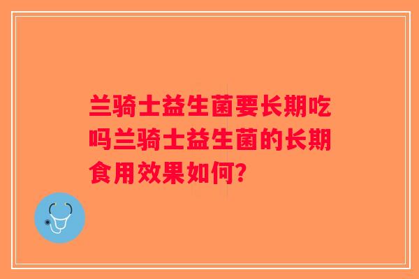 兰骑士益生菌要长期吃吗兰骑士益生菌的长期食用效果如何? 兰骑士益生菌要长期吃吗兰骑士益生菌的长期食用效果如何?