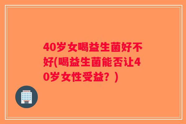 40岁女喝益生菌好不好(喝益生菌能否让40岁女性受益？)