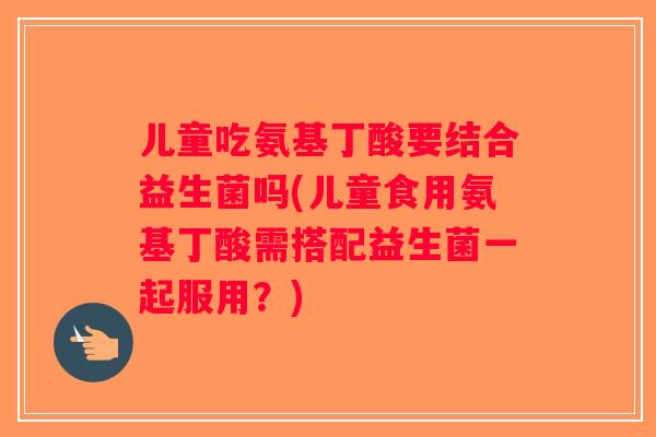儿童吃氨基丁酸要结合益生菌吗(儿童食用氨基丁酸需搭配益生菌一起服用？)