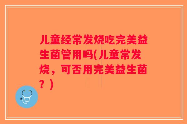 儿童经常发烧吃完美益生菌管用吗(儿童常发烧，可否用完美益生菌？)