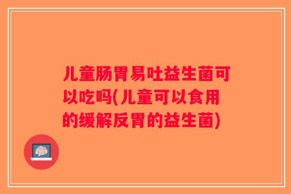 儿童肠胃易吐益生菌可以吃吗(儿童可以食用的缓解反胃的益生菌)