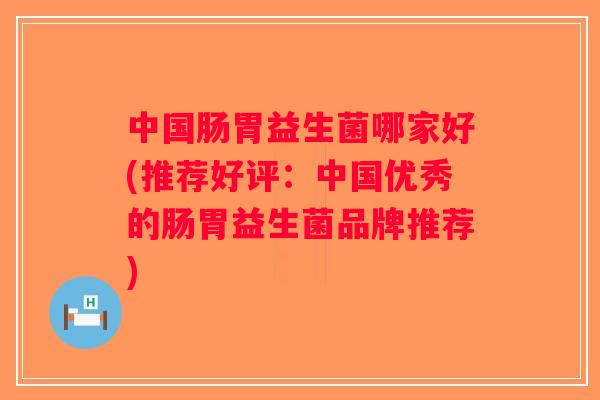 中国肠胃益生菌哪家好(推荐好评：中国优秀的肠胃益生菌品牌推荐)