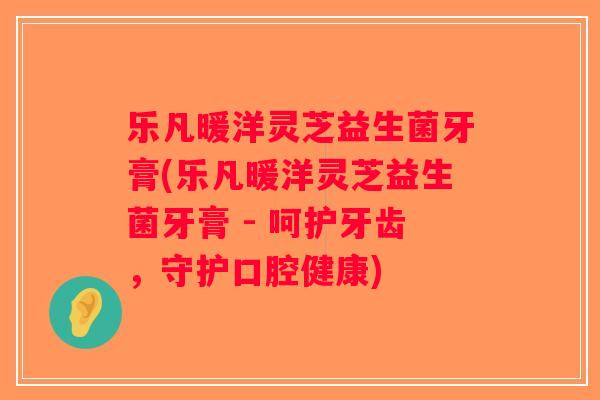 乐凡暖洋灵芝益生菌牙膏(乐凡暖洋灵芝益生菌牙膏 - 呵护牙齿，守护口腔健康)