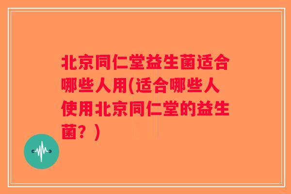北京同仁堂益生菌适合哪些人用(适合哪些人使用北京同仁堂的益生菌？)