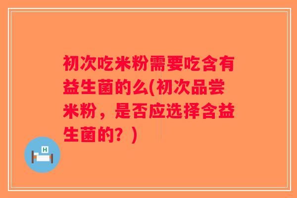 初次吃米粉需要吃含有益生菌的么(初次品尝米粉，是否应选择含益生菌的？)