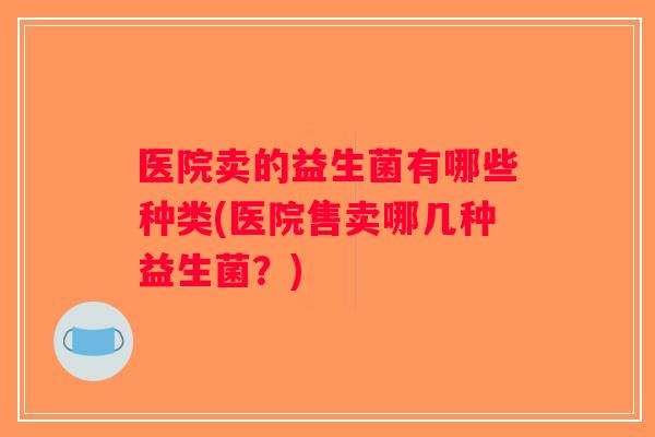 医院卖的益生菌有哪些种类(医院售卖哪几种益生菌？)