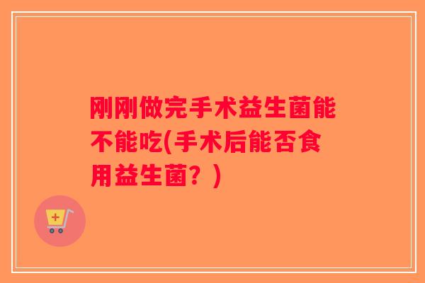 刚刚做完手术益生菌能不能吃(手术后能否食用益生菌？)