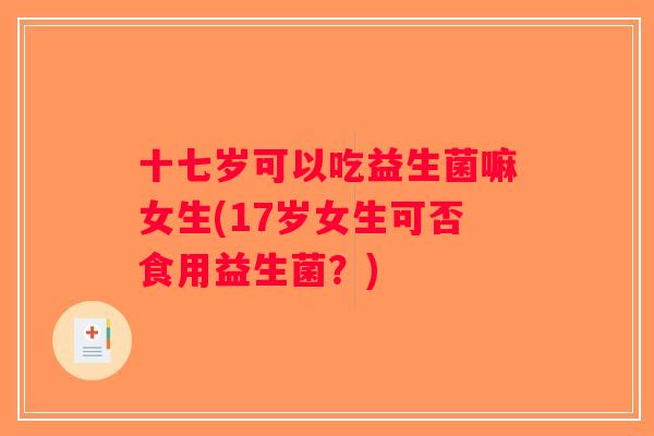 十七岁可以吃益生菌嘛女生(17岁女生可否食用益生菌？)
