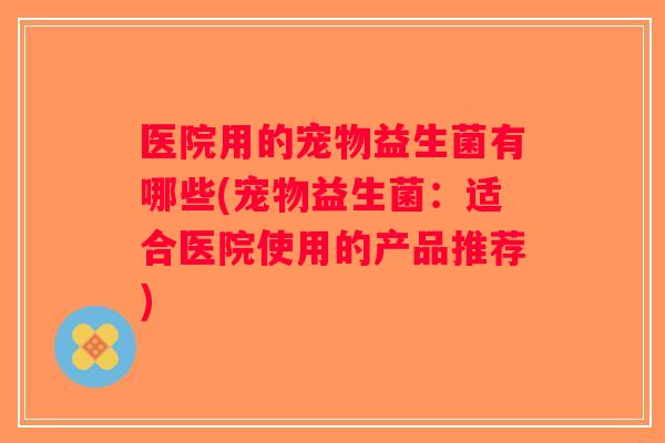 医院用的宠物益生菌有哪些(宠物益生菌：适合医院使用的产品推荐)