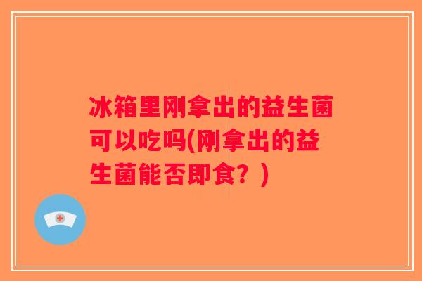 冰箱里刚拿出的益生菌可以吃吗(刚拿出的益生菌能否即食？)