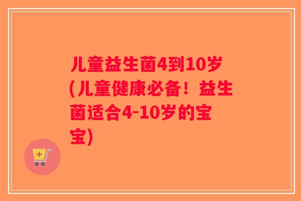 儿童益生菌4到10岁(儿童健康必备!益生菌适合4-10岁的宝宝) 儿童益生菌4到10岁(儿童健康必备!益生菌适合4-10岁的宝宝)