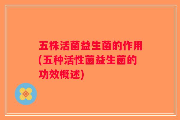 五株活菌益生菌的作用(五种活性菌益生菌的功效概述)