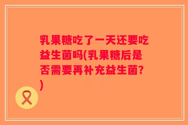 乳果糖吃了一天还要吃益生菌吗(乳果糖后是否需要再补充益生菌？)