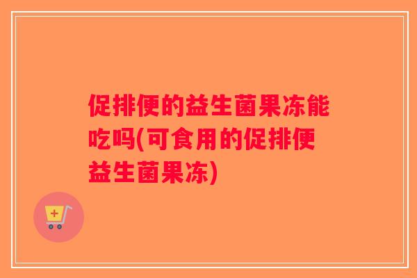 促排便的益生菌果冻能吃吗(可食用的促排便益生菌果冻)