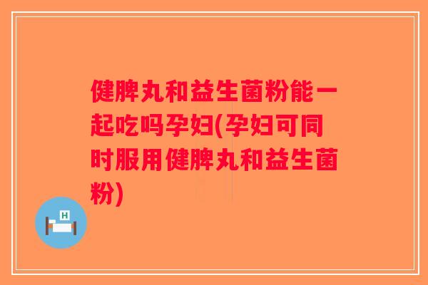 健脾丸和益生菌粉能一起吃吗孕妇(孕妇可同时服用健脾丸和益生菌粉)
