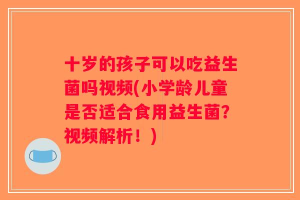 十岁的孩子可以吃益生菌吗视频(小学龄儿童是否适合食用益生菌？视频解析！)