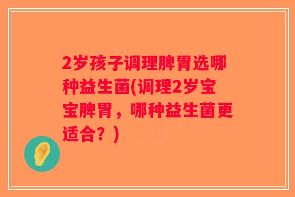2岁孩子调理脾胃选哪种益生菌(调理2岁宝宝脾胃，哪种益生菌更适合？)