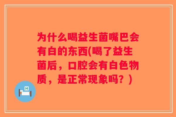 为什么喝益生菌嘴巴会有白的东西(喝了益生菌后，口腔会有白色物质，是正常现象吗？)
