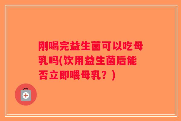 刚喝完益生菌可以吃母乳吗(饮用益生菌后能否立即喂母乳？)