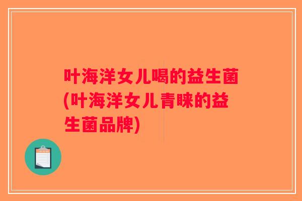 叶海洋女儿喝的益生菌(叶海洋女儿青睐的益生菌品牌)