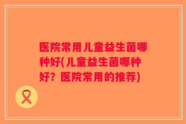 医院常用儿童益生菌哪种好(儿童益生菌哪种好？医院常用的推荐)