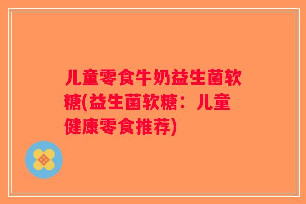 儿童零食牛奶益生菌软糖(益生菌软糖:儿童健康零食推荐) 儿童零食牛奶益生菌软糖(益生菌软糖:儿童健康零食推荐)