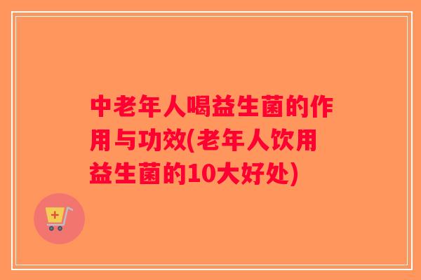 中老年人喝益生菌的作用与功效(老年人饮用益生菌的10大好处) 中老年人喝益生菌的作用与功效(老年人饮用益生菌的10大好处)