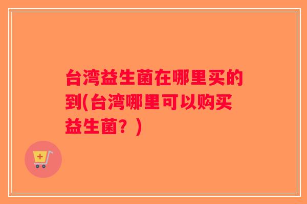 台湾益生菌在哪里买的到(台湾哪里可以购买益生菌?) 台湾益生菌在哪里买的到(台湾哪里可以购买益生菌?)