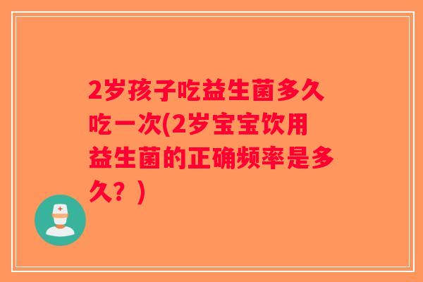 2岁孩子吃益生菌多久吃一次(2岁宝宝饮用益生菌的正确频率是多久？)