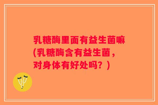 乳糖酶里面有益生菌嘛(乳糖酶含有益生菌，对身体有好处吗？)