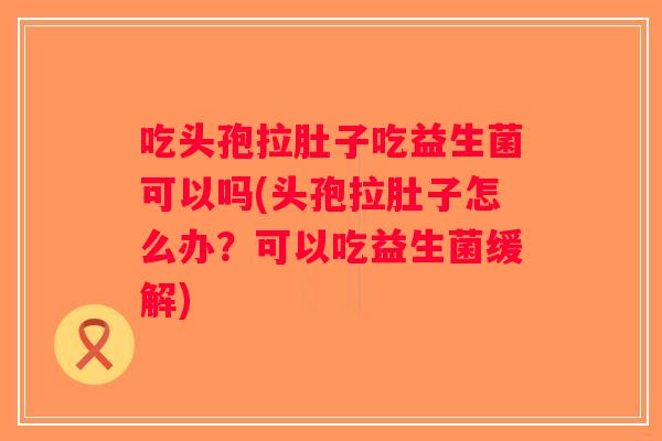 吃头孢拉肚子吃益生菌可以吗(头孢拉肚子怎么办？可以吃益生菌缓解)