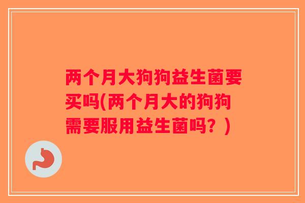 两个月大狗狗益生菌要买吗(两个月大的狗狗需要服用益生菌吗？)