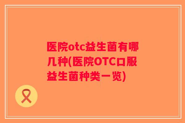 医院otc益生菌有哪几种(医院OTC口服益生菌种类一览) 医院otc益生菌有哪几种(医院OTC口服益生菌种类一览)