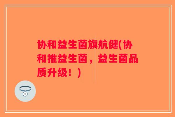 协和益生菌旗航健(协和推益生菌,益生菌品质升级!) 协和益生菌旗航健(协和推益生菌,益生菌品质升级!)