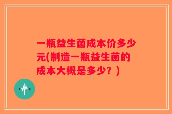 一瓶益生菌成本价多少元(制造一瓶益生菌的成本大概是多少？)