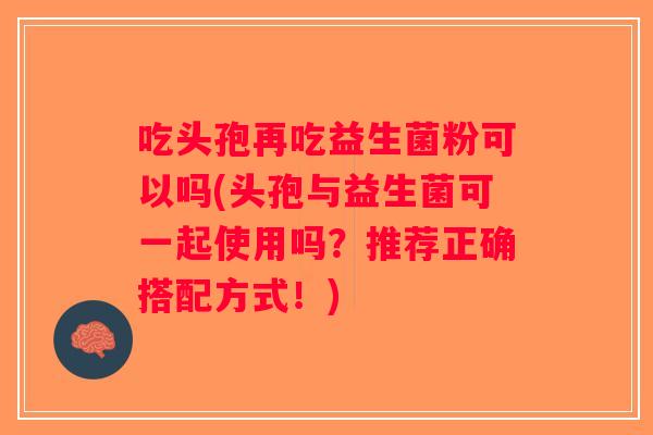 吃头孢再吃益生菌粉可以吗(头孢与益生菌可一起使用吗？推荐正确搭配方式！)