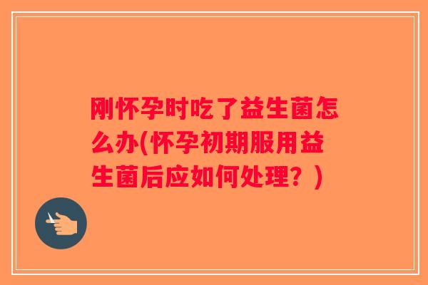 刚怀孕时吃了益生菌怎么办(怀孕初期服用益生菌后应如何处理？)