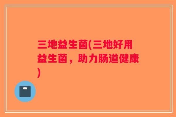 三地益生菌(三地好用益生菌，助力肠道健康)