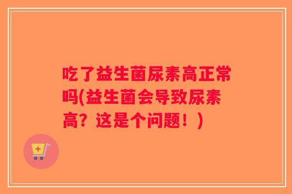 吃了益生菌尿素高正常吗(益生菌会导致尿素高？这是个问题！)